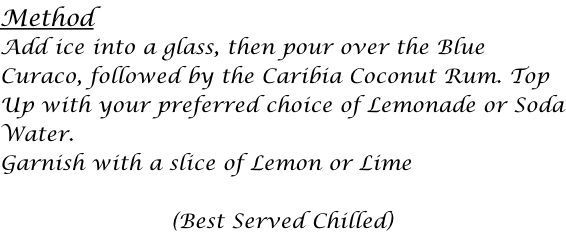 Method Add ice into a glass, then pour over the Blue  Curaco, followed by the Caribia Coconut Rum. Top Up with your preferred choice of Lemonade or Soda Water. Garnish with a slice of Lemon or Lime  (Best Served Chilled)